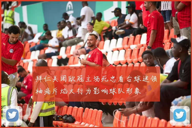 拜仁关闭欧冠主场死忠看台球迷领袖痛斥焰火行为影响球队形象