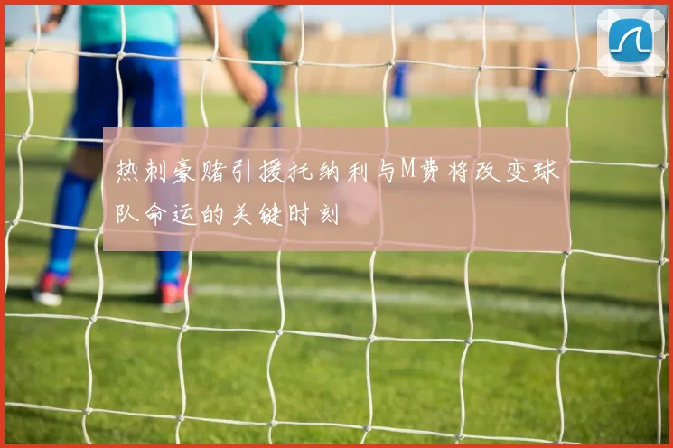 热刺豪赌引援托纳利与M费将改变球队命运的关键时刻