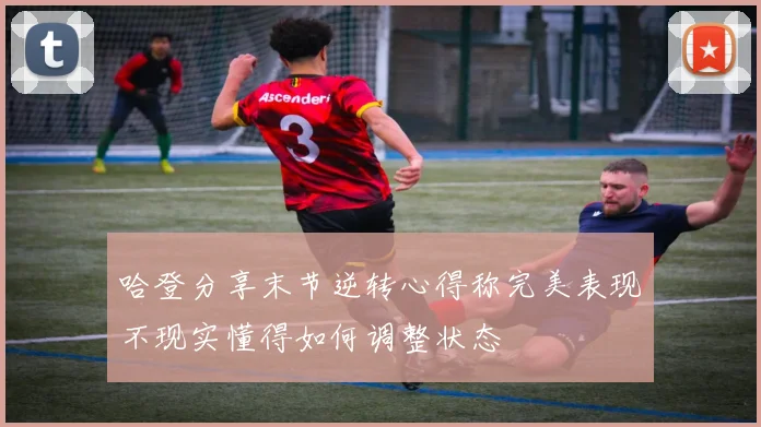 哈登分享末节逆转心得称完美表现不现实懂得如何调整状态