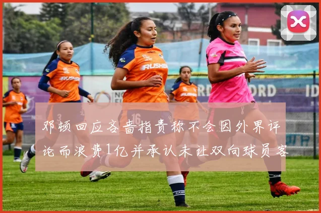 邓顿回应吝啬指责称不会因外界评论而浪费1亿并承认未让双向球员客场是失误