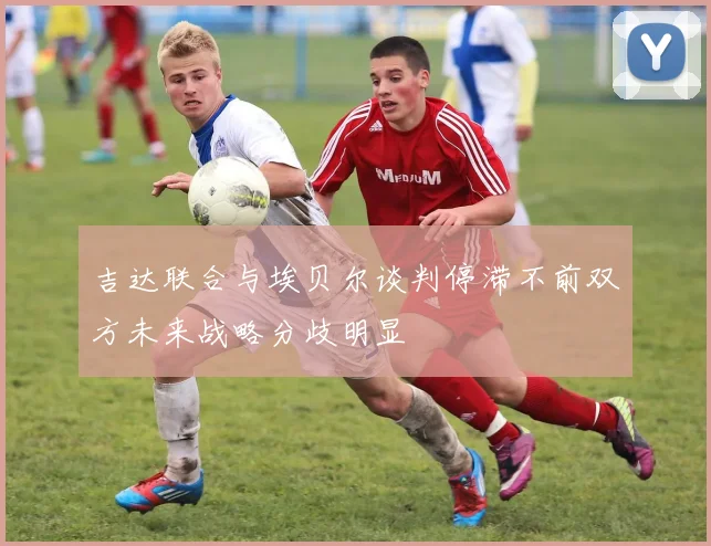 吉达联合与埃贝尔谈判停滞不前双方未来战略分歧明显