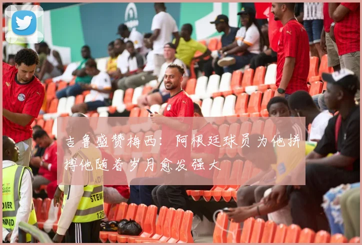 吉鲁盛赞梅西：阿根廷球员为他拼搏他随着岁月愈发强大