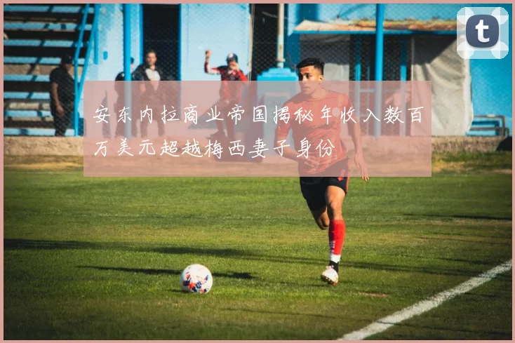 安东内拉商业帝国揭秘年收入数百万美元超越梅西妻子身份