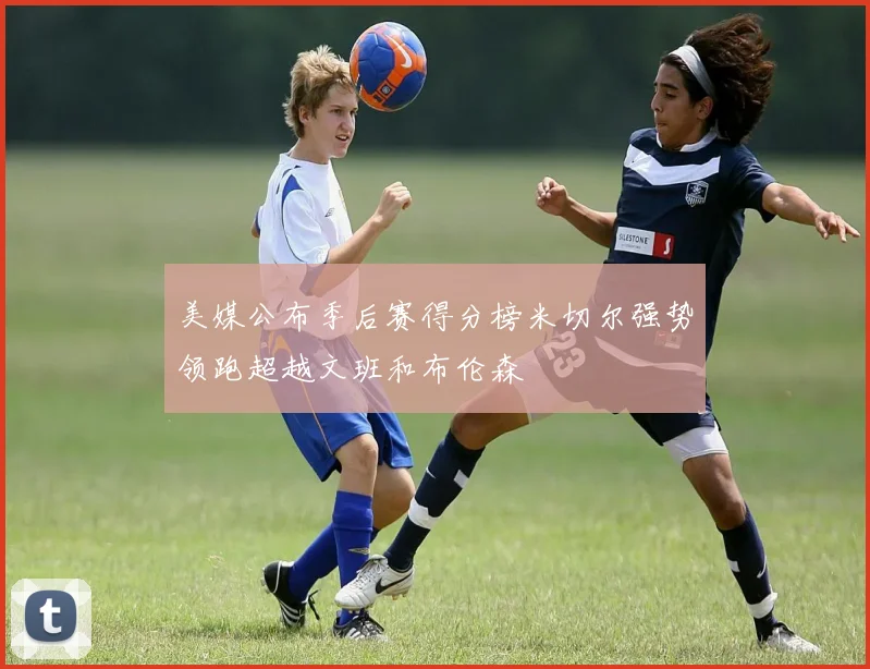 美媒公布季后赛得分榜米切尔强势领跑超越文班和布伦森