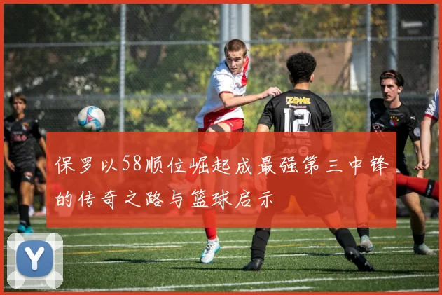 保罗以58顺位崛起成最强第三中锋的传奇之路与篮球启示