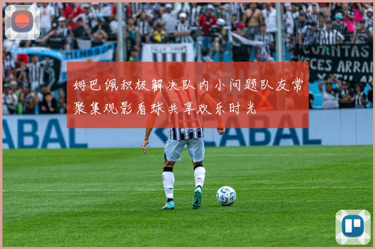 姆巴佩积极解决队内小问题队友常聚集观影看球共享欢乐时光