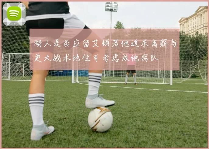 湖人是否应留艾顿若他追求高薪与更大战术地位可考虑放他离队