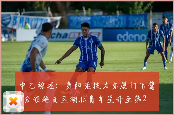 中乙综述：贵阳竞技力克厦门飞鹭6分领跑南区湖北青年星升至第2