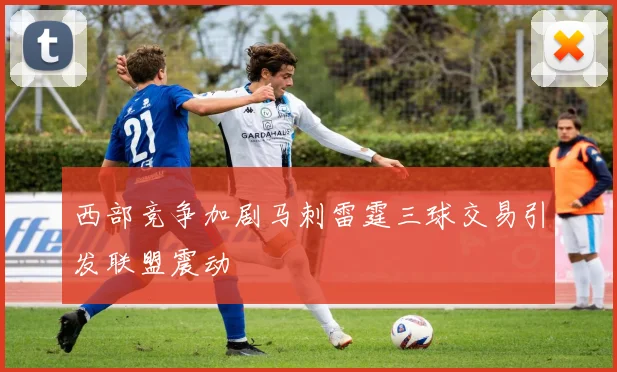 西部竞争加剧马刺雷霆三球交易引发联盟震动