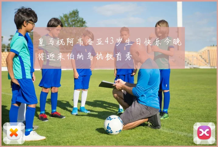 皇马祝阿韦洛亚43岁生日快乐今晚将迎来伯纳乌执教首秀
