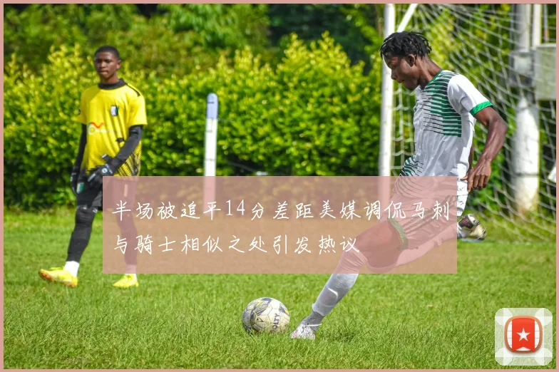 半场被追平14分差距美媒调侃马刺与骑士相似之处引发热议