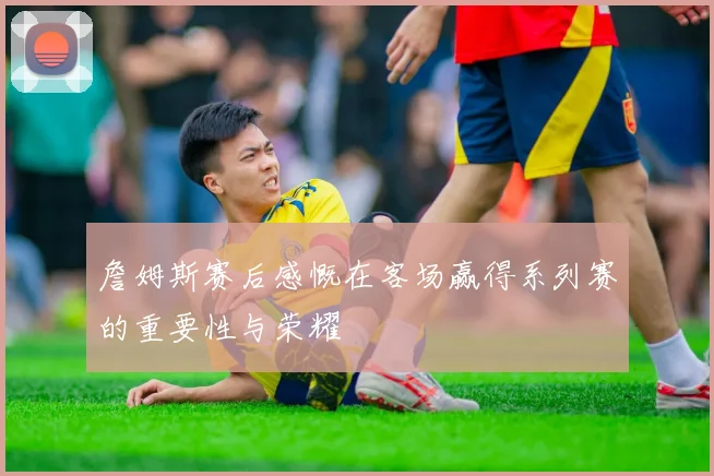 詹姆斯赛后感慨在客场赢得系列赛的重要性与荣耀