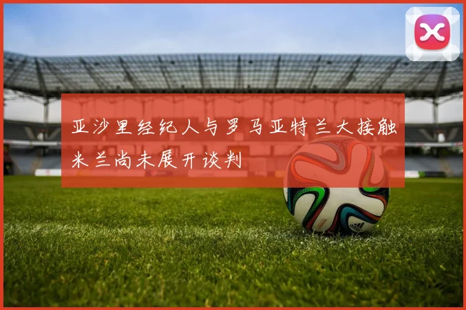 亚沙里经纪人与罗马亚特兰大接触米兰尚未展开谈判