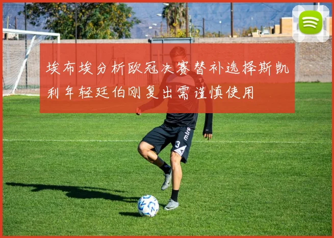 埃布埃分析欧冠决赛替补选择斯凯利年轻廷伯刚复出需谨慎使用