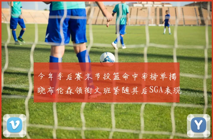 今年季后赛末节投篮命中率榜单揭晓布伦森领衔文班紧随其后SGA表现不俗