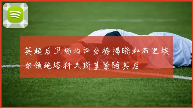 英超后卫场均评分榜揭晓加布里埃尔领跑塔科夫斯基紧随其后