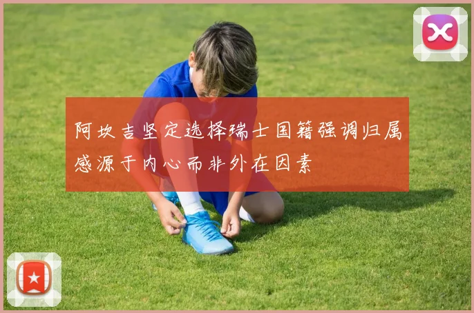 阿坎吉坚定选择瑞士国籍强调归属感源于内心而非外在因素
