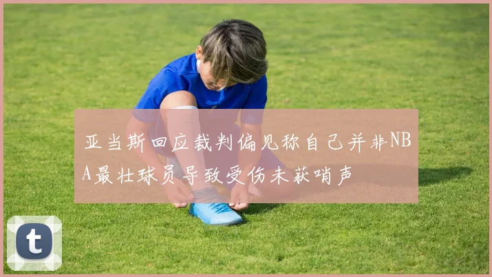 亚当斯回应裁判偏见称自己并非NBA最壮球员导致受伤未获哨声