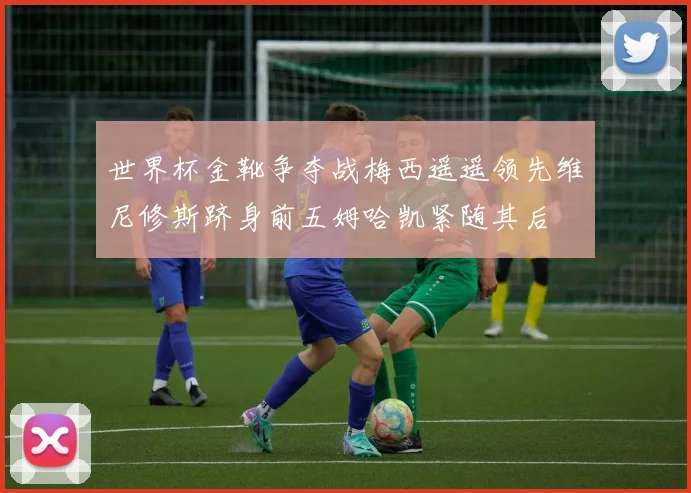世界杯金靴争夺战梅西遥遥领先维尼修斯跻身前五姆哈凯紧随其后
