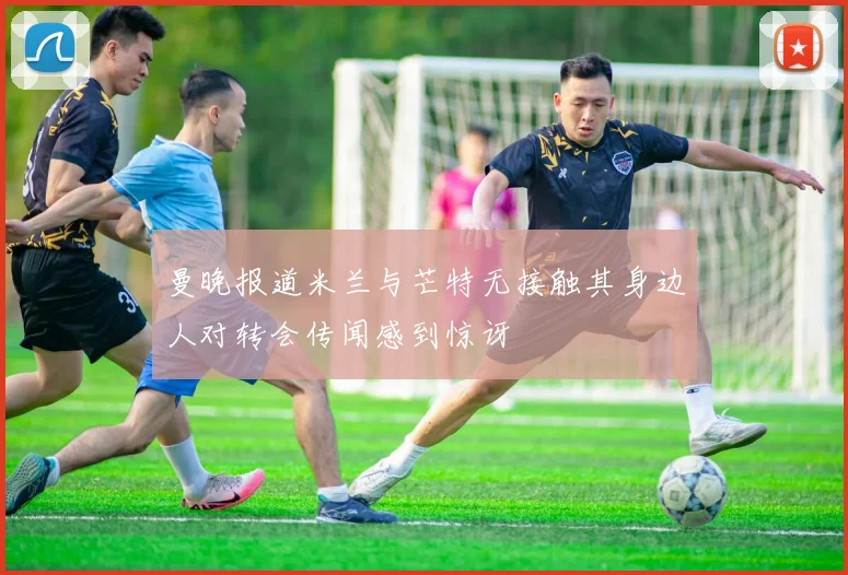 曼晚报道米兰与芒特无接触其身边人对转会传闻感到惊讶