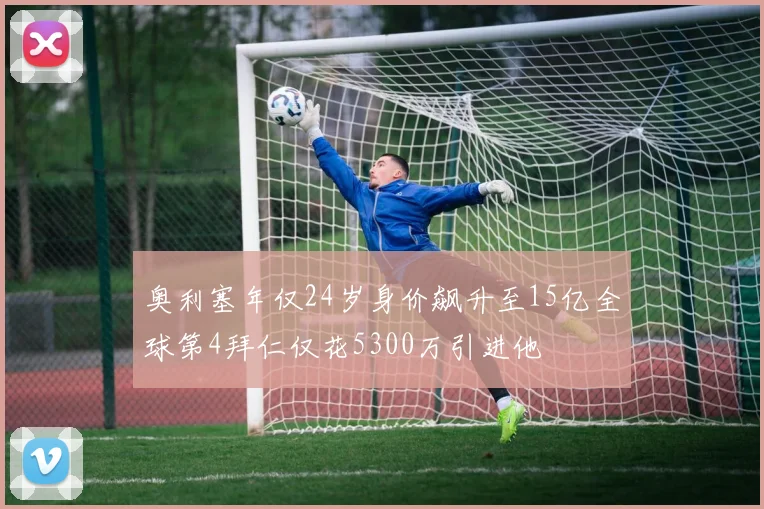 奥利塞年仅24岁身价飙升至15亿全球第4拜仁仅花5300万引进他