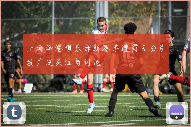 上海海港俱乐部新赛季遭罚五分引发广泛关注与讨论