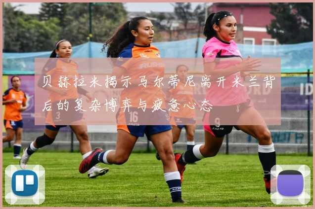 贝赫拉米揭示马尔蒂尼离开米兰背后的复杂博弈与疲惫心态