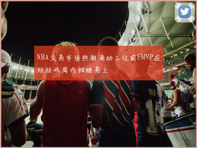 NBA交易市场热潮涌动三位前FMVP在短短两周内相继易主