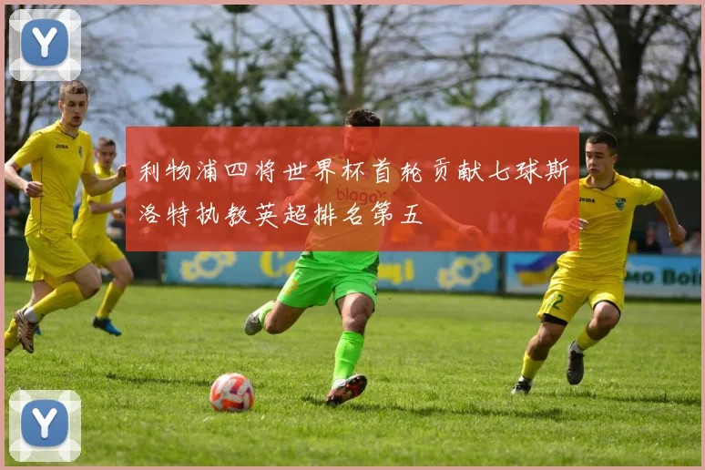 利物浦四将世界杯首轮贡献七球斯洛特执教英超排名第五