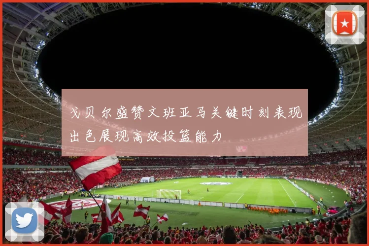 戈贝尔盛赞文班亚马关键时刻表现出色展现高效投篮能力