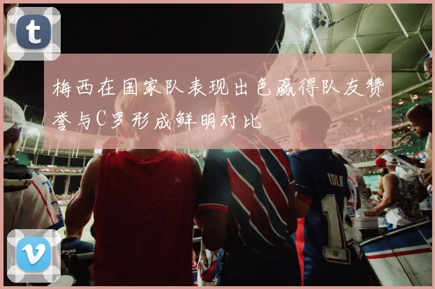 梅西在国家队表现出色赢得队友赞誉与C罗形成鲜明对比