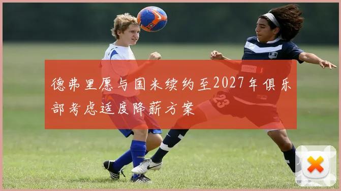 德弗里愿与国米续约至2027年俱乐部考虑适度降薪方案
