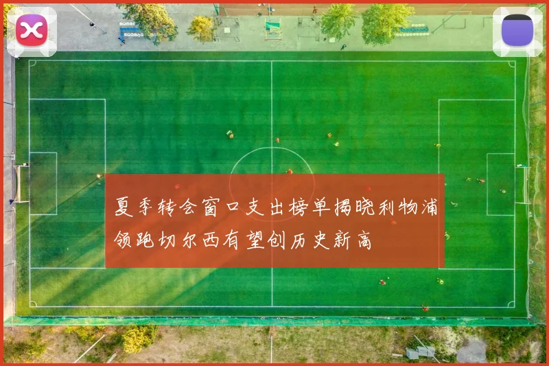 夏季转会窗口支出榜单揭晓利物浦领跑切尔西有望创历史新高