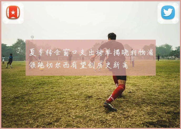 夏季转会窗口支出榜单揭晓利物浦领跑切尔西有望创历史新高