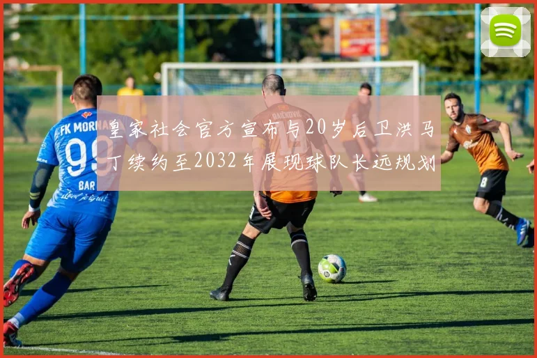 皇家社会官方宣布与20岁后卫洪马丁续约至2032年展现球队长远规划