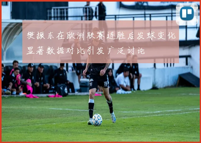 樊振东在欧洲联赛连胜后发球变化显著数据对比引发广泛讨论