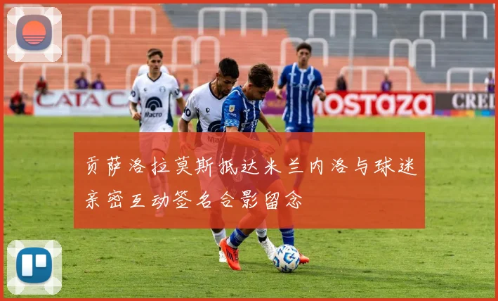 贡萨洛拉莫斯抵达米兰内洛与球迷亲密互动签名合影留念